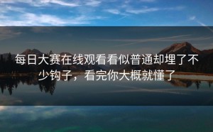 每日大赛在线观看看似普通却埋了不少钩子，看完你大概就懂了