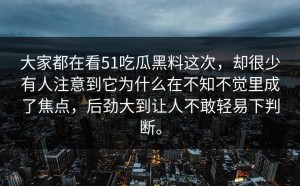 大家都在看51吃瓜黑料这次，却很少有人注意到它为什么在不知不觉里成了焦点，后劲大到让人不敢轻易下判断。