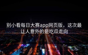 别小看每日大赛app网页版，这次最让人意外的是吃瓜走向