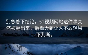 别急着下结论，51视频网站这件事突然被翻出来，后劲大到让人不敢轻易下判断。