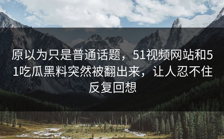 原以为只是普通话题，51视频网站和51吃瓜黑料突然被翻出来，让人忍不住反复回想