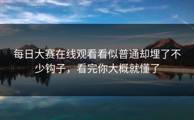 每日大赛在线观看看似普通却埋了不少钩子，看完你大概就懂了