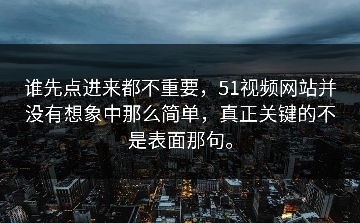 谁先点进来都不重要，51视频网站并没有想象中那么简单，真正关键的不是表面那句。