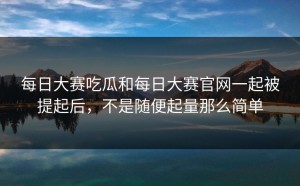 每日大赛吃瓜和每日大赛官网一起被提起后，不是随便起量那么简单