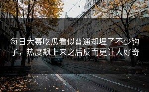 每日大赛吃瓜看似普通却埋了不少钩子，热度飙上来之后反而更让人好奇