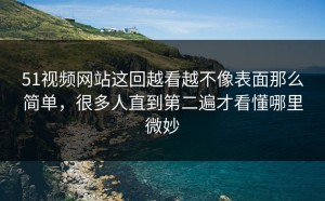 51视频网站这回越看越不像表面那么简单，很多人直到第二遍才看懂哪里微妙