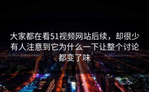 大家都在看51视频网站后续，却很少有人注意到它为什么一下让整个讨论都变了味
