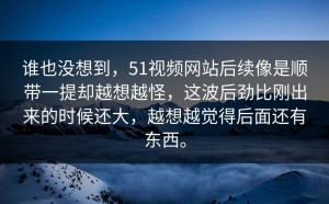 谁也没想到，51视频网站后续像是顺带一提却越想越怪，这波后劲比刚出来的时候还大，越想越觉得后面还有东西。