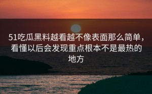 51吃瓜黑料越看越不像表面那么简单，看懂以后会发现重点根本不是最热的地方