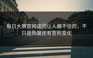 每日大赛官网这回让人绷不住的，不只是热度还有官网变化