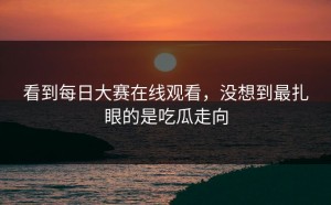 看到每日大赛在线观看，没想到最扎眼的是吃瓜走向