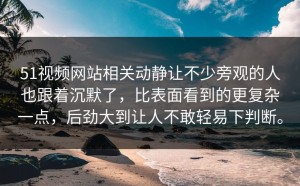 51视频网站相关动静让不少旁观的人也跟着沉默了，比表面看到的更复杂一点，后劲大到让人不敢轻易下判断。