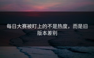 每日大赛被盯上的不是热度，而是旧版本差别