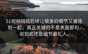 51视频网站后续让很多旧细节又被连到一起，真正关键的不是表面那句，说到底还是细节最扎人。