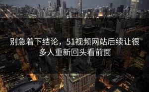别急着下结论，51视频网站后续让很多人重新回头看前面