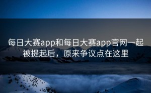 每日大赛app和每日大赛app官网一起被提起后，原来争议点在这里
