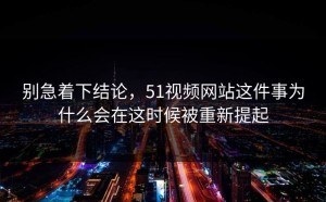 别急着下结论，51视频网站这件事为什么会在这时候被重新提起