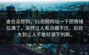 谁也没想到，51视频网站一下把情绪拉满了，突然让人有点绷不住，后劲大到让人不敢轻易下判断。