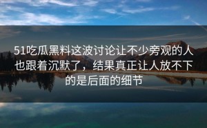51吃瓜黑料这波讨论让不少旁观的人也跟着沉默了，结果真正让人放不下的是后面的细节