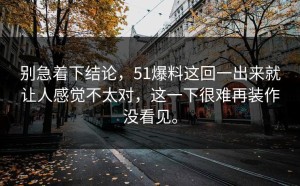 别急着下结论，51爆料这回一出来就让人感觉不太对，这一下很难再装作没看见。