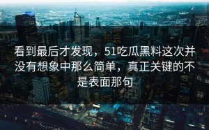 看到最后才发现，51吃瓜黑料这次并没有想象中那么简单，真正关键的不是表面那句
