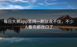 每日大赛app官网一刷就收不住，不少人看完都改口了