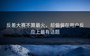 反差大赛不算最火，却偏偏在用户反应上最有话题