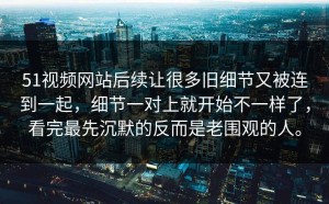 51视频网站后续让很多旧细节又被连到一起，细节一对上就开始不一样了，看完最先沉默的反而是老围观的人。