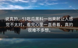 说真的，51吃瓜黑料一出来就让人感觉不太对，看完心里一直悬着，真的很难不多想。