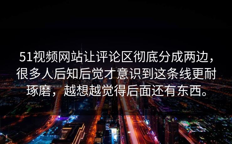 51视频网站让评论区彻底分成两边，很多人后知后觉才意识到这条线更耐琢磨，越想越觉得后面还有东西。