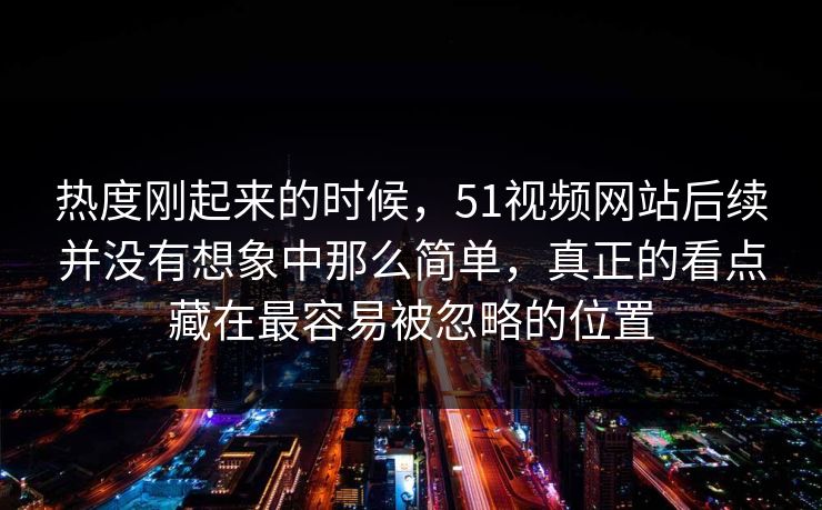 热度刚起来的时候，51视频网站后续并没有想象中那么简单，真正的看点藏在最容易被忽略的位置