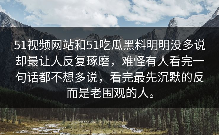 51视频网站和51吃瓜黑料明明没多说却最让人反复琢磨，难怪有人看完一句话都不想多说，看完最先沉默的反而是老围观的人。