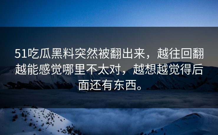 51吃瓜黑料突然被翻出来，越往回翻越能感觉哪里不太对，越想越觉得后面还有东西。