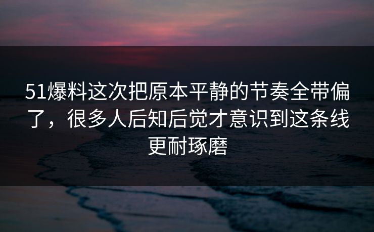 51爆料这次把原本平静的节奏全带偏了，很多人后知后觉才意识到这条线更耐琢磨