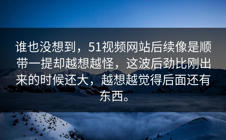 谁也没想到，51视频网站后续像是顺带一提却越想越怪，这波后劲比刚出来的时候还大，越想越觉得后面还有东西。