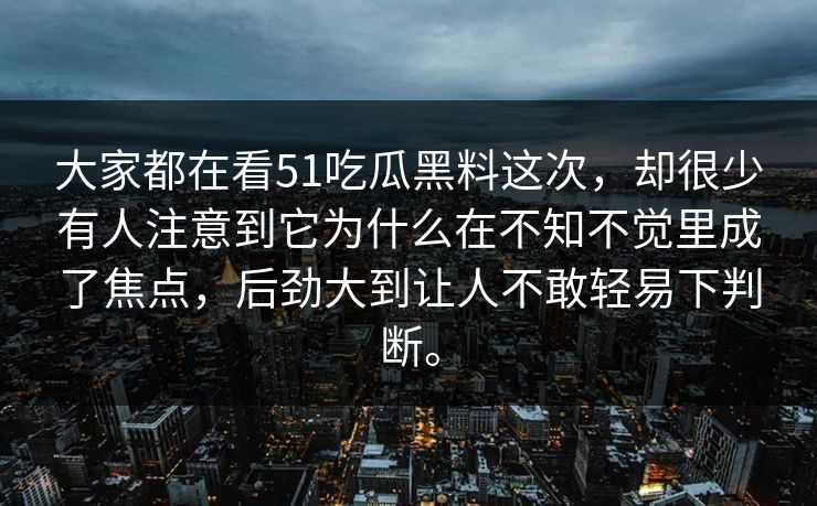 大家都在看51吃瓜黑料这次，却很少有人注意到它为什么在不知不觉里成了焦点，后劲大到让人不敢轻易下判断。