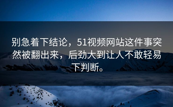 别急着下结论，51视频网站这件事突然被翻出来，后劲大到让人不敢轻易下判断。