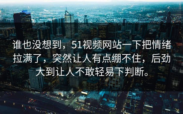 谁也没想到，51视频网站一下把情绪拉满了，突然让人有点绷不住，后劲大到让人不敢轻易下判断。