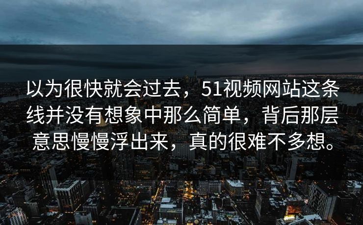 以为很快就会过去，51视频网站这条线并没有想象中那么简单，背后那层意思慢慢浮出来，真的很难不多想。