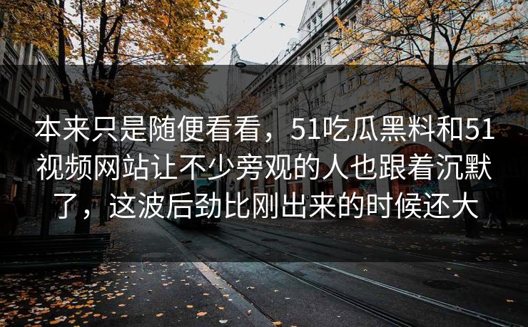 本来只是随便看看，51吃瓜黑料和51视频网站让不少旁观的人也跟着沉默了，这波后劲比刚出来的时候还大