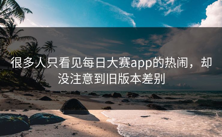 很多人只看见每日大赛app的热闹，却没注意到旧版本差别