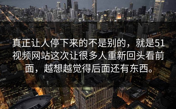 真正让人停下来的不是别的，就是51视频网站这次让很多人重新回头看前面，越想越觉得后面还有东西。