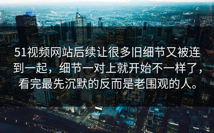 51视频网站后续让很多旧细节又被连到一起，细节一对上就开始不一样了，看完最先沉默的反而是老围观的人。