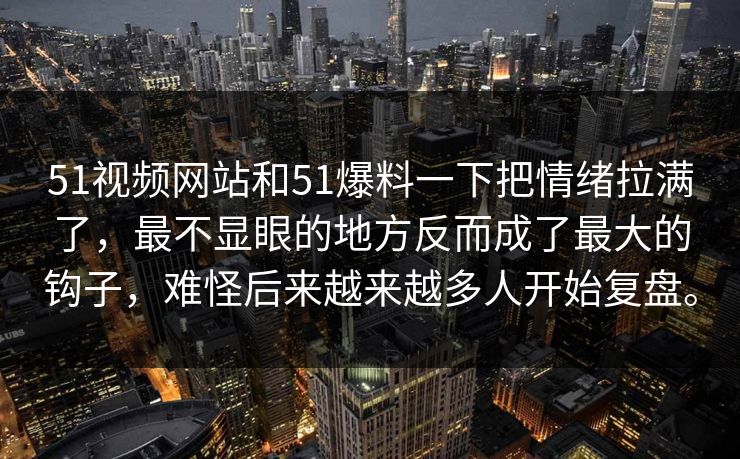51视频网站和51爆料一下把情绪拉满了，最不显眼的地方反而成了最大的钩子，难怪后来越来越多人开始复盘。