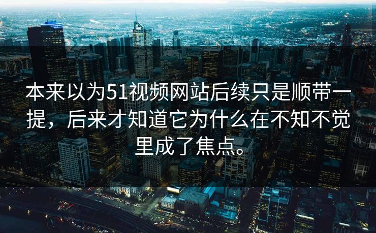 本来以为51视频网站后续只是顺带一提，后来才知道它为什么在不知不觉里成了焦点。