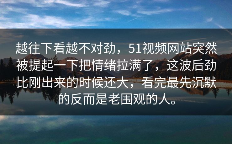 越往下看越不对劲，51视频网站突然被提起一下把情绪拉满了，这波后劲比刚出来的时候还大，看完最先沉默的反而是老围观的人。