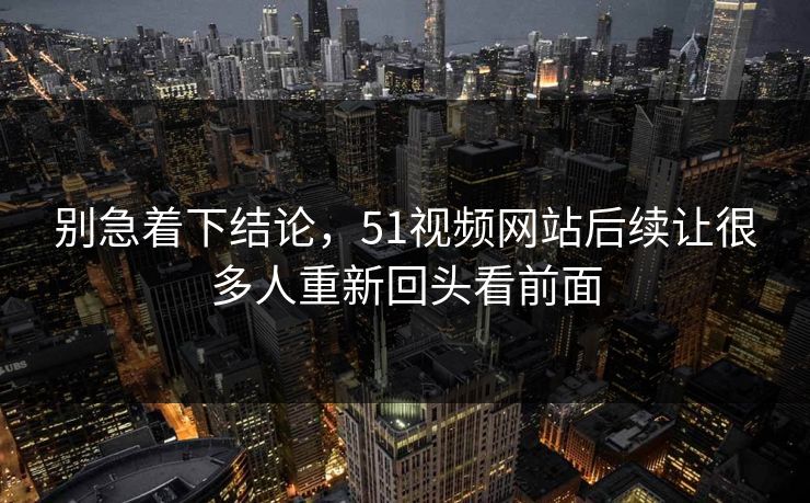 别急着下结论，51视频网站后续让很多人重新回头看前面