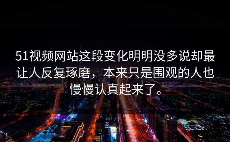 51视频网站这段变化明明没多说却最让人反复琢磨，本来只是围观的人也慢慢认真起来了。
