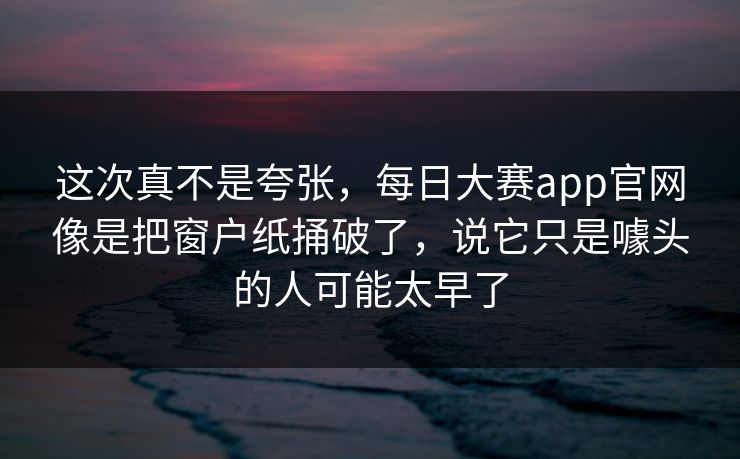 这次真不是夸张,每日大赛app官网像是把窗户纸捅破了,说它只是噱头的人可能太早了 这次真不是夸张,每日大赛app官网像是把窗户纸捅破了,说它只是噱头的人可能太早了