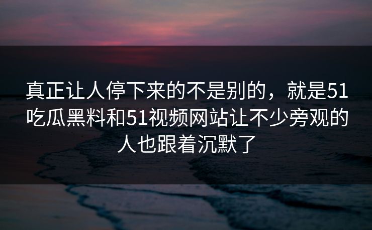 真正让人停下来的不是别的,就是51吃瓜黑料和51视频网站让不少旁观的人也跟着沉默了 真正让人停下来的不是别的,就是51吃瓜黑料和51视频网站让不少旁观的人也跟着沉默了